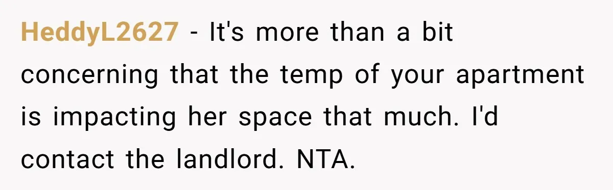 HeddyL2627 − It's more than a bit concerning that the temp of your apartment is impacting her space that much. I'd contact the landlord. NTA.