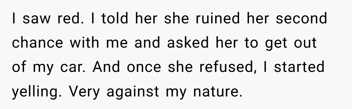 I saw red. I told her she ruined her second chance with me and asked her to get out of my car. And once she refused, I started yelling. Very...