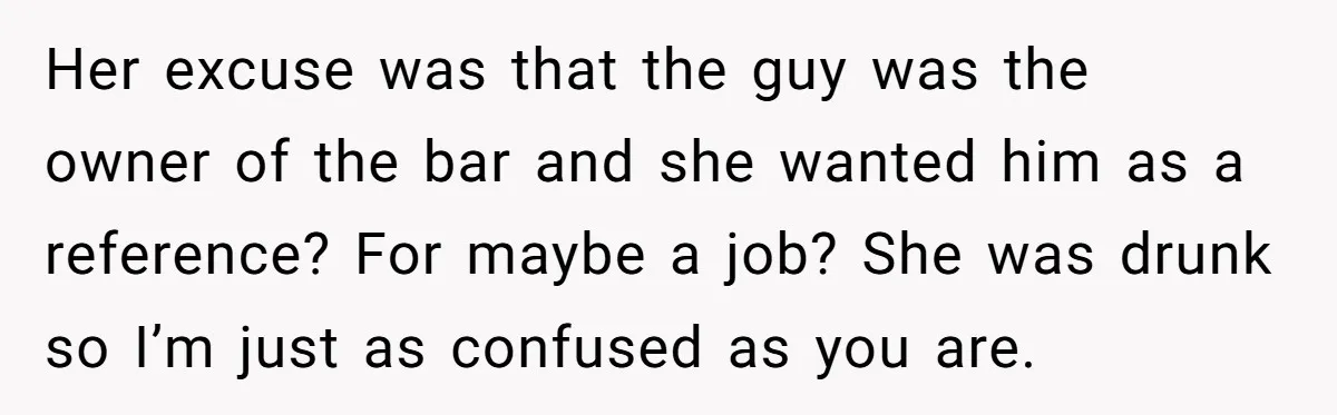 Her excuse was that the guy was the owner of the bar and she wanted him as a reference? For maybe a job? She was drunk so I’m just as...