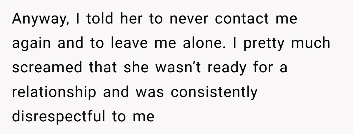 Anyway, I told her to never contact me again and to leave me alone. I pretty much screamed that she wasn’t ready for a relationship and was consistently disrespectful to...