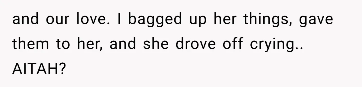 and our love. I bagged up her things, gave them to her, and she drove off crying.. AITAH?