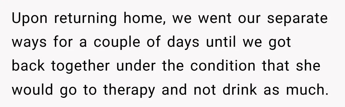 Upon returning home, we went our separate ways for a couple of days until we got back together under the condition that she would go to therapy and not drink...