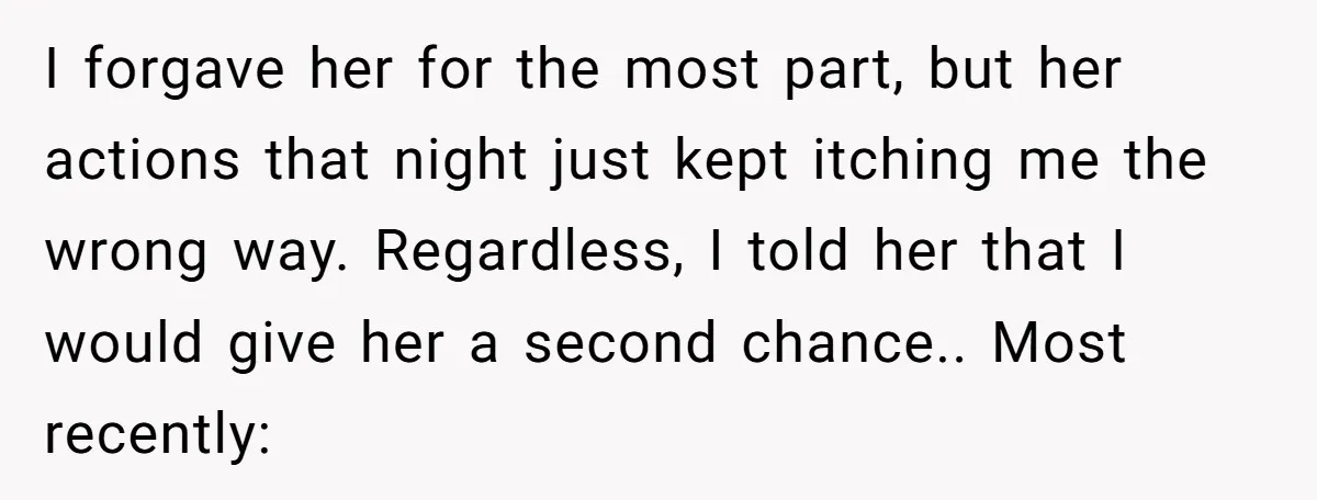 I forgave her for the most part, but her actions that night just kept itching me the wrong way. Regardless, I told her that I would give her a second...