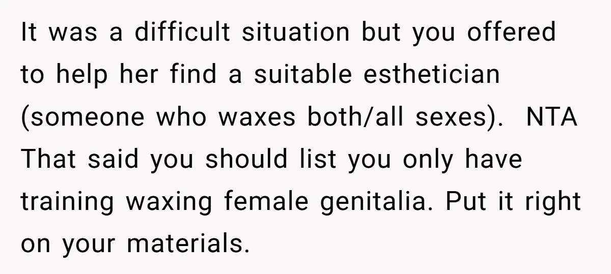 It was a difficult situation but you offered to help her find a suitable esthetician (someone who waxes both/all sexes). NTA That said you should list you only have training...