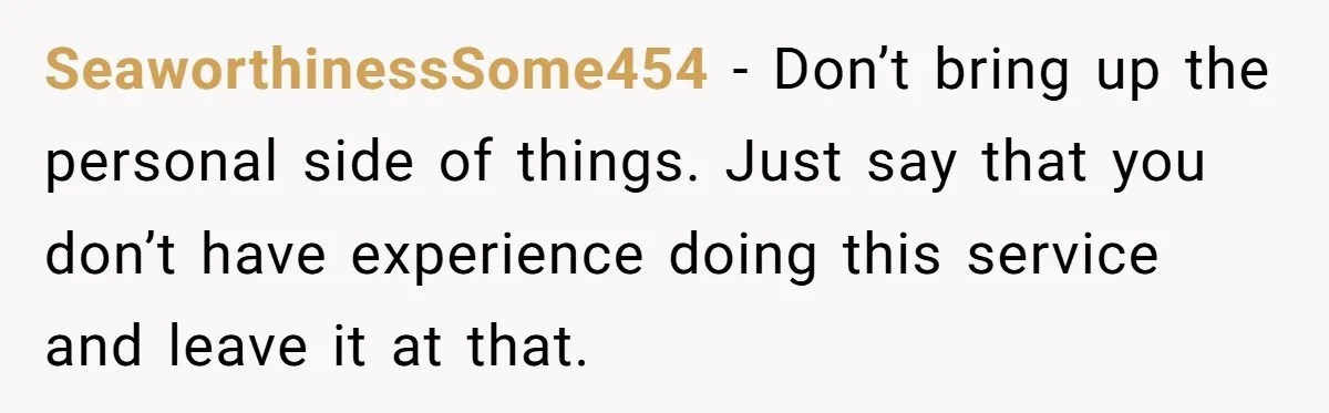 SeaworthinessSome454 − Don’t bring up the personal side of things. Just say that you don’t have experience doing this service and leave it at that.