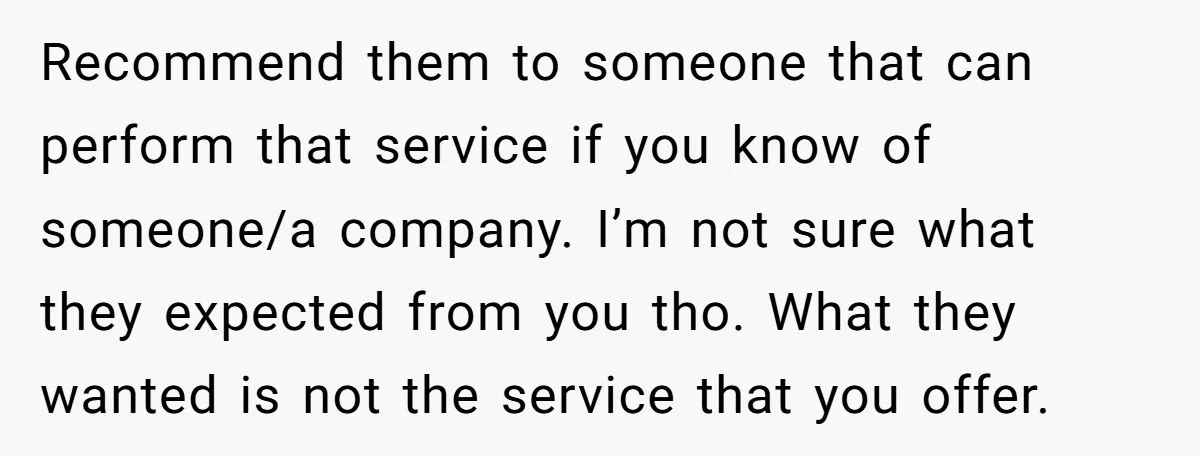 Recommend them to someone that can perform that service if you know of someone/a company. I’m not sure what they expected from you tho. What they wanted is not the...