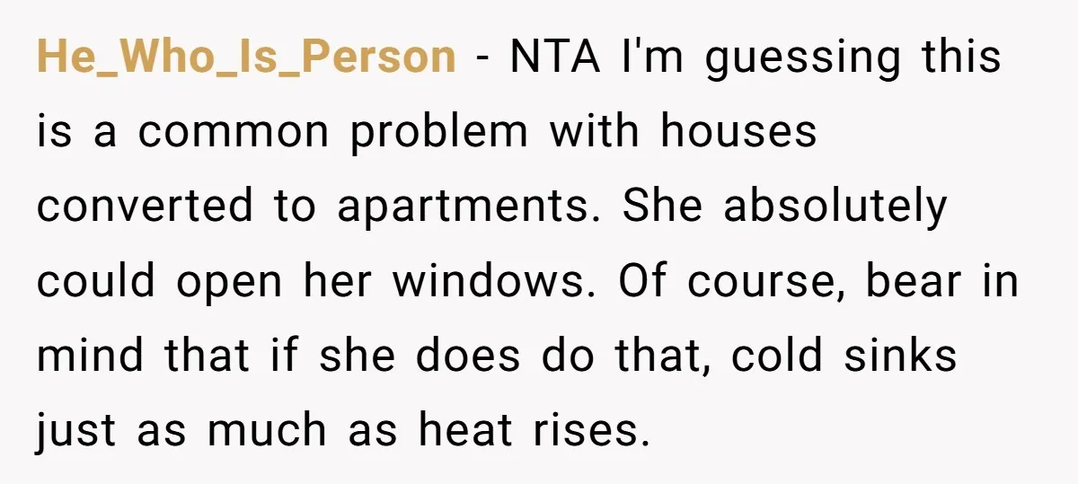 He_Who_Is_Person − NTA I'm guessing this is a common problem with houses converted to apartments. She absolutely could open her windows. Of course, bear in mind that if she does...