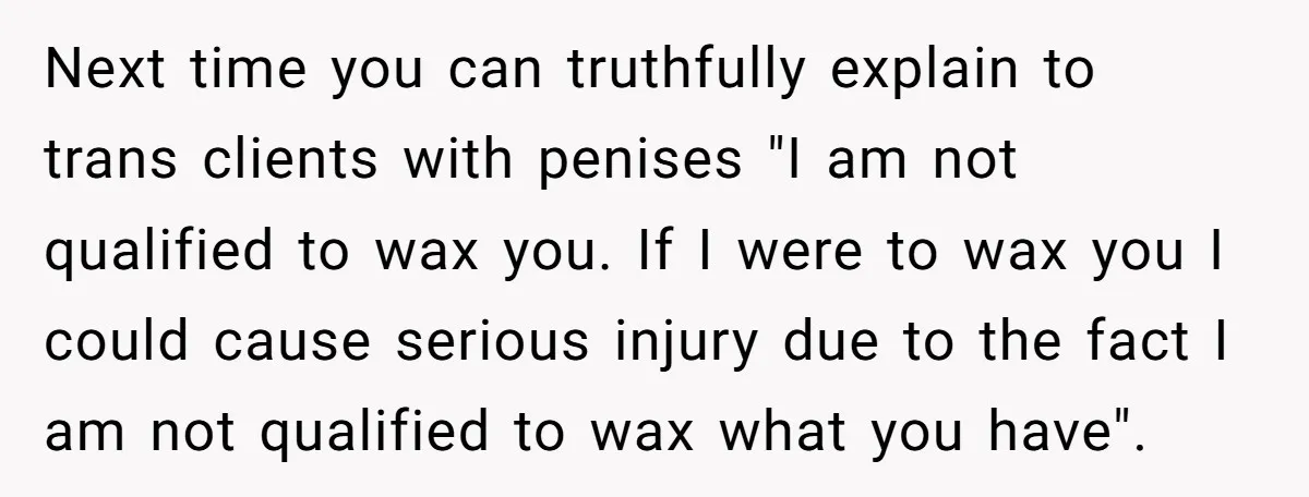 Next time you can truthfully explain to trans clients with penises "I am not qualified to wax you. If I were to wax you I could cause serious injury due...