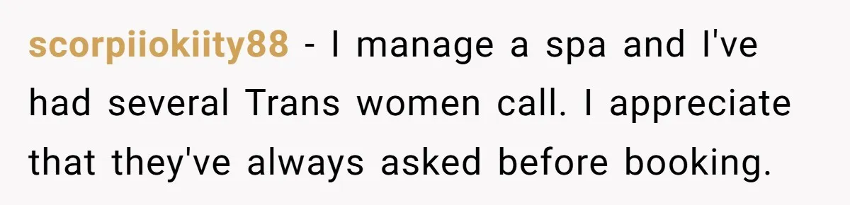 scorpiiokiity88 − I manage a spa and I've had several Trans women call. I appreciate that they've always asked before booking.