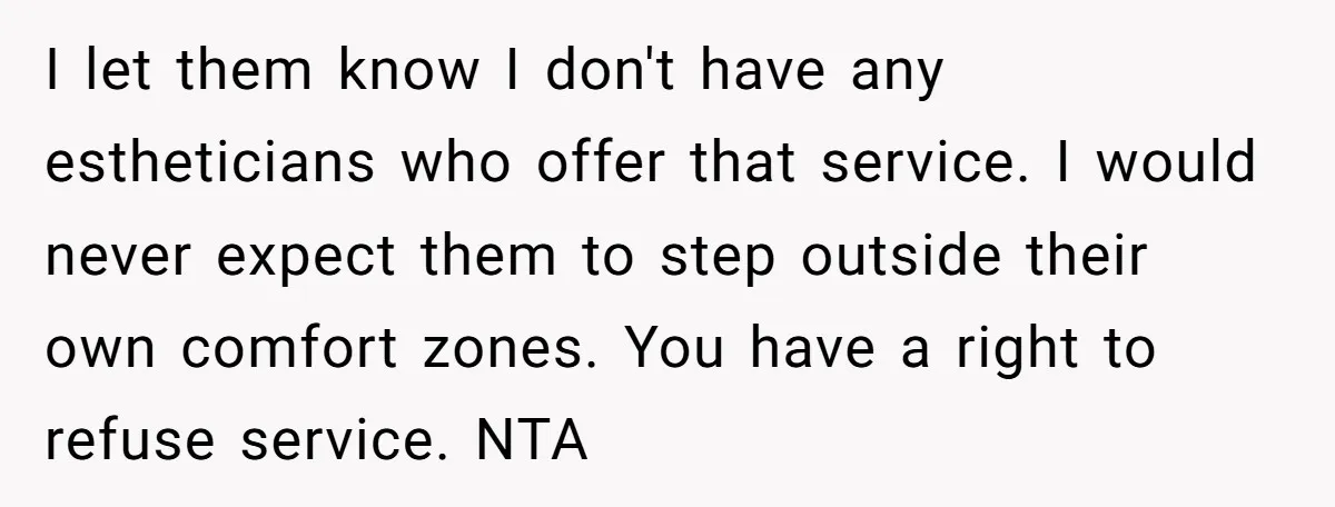 I let them know I don't have any estheticians who offer that service. I would never expect them to step outside their own comfort zones. You have a right to...