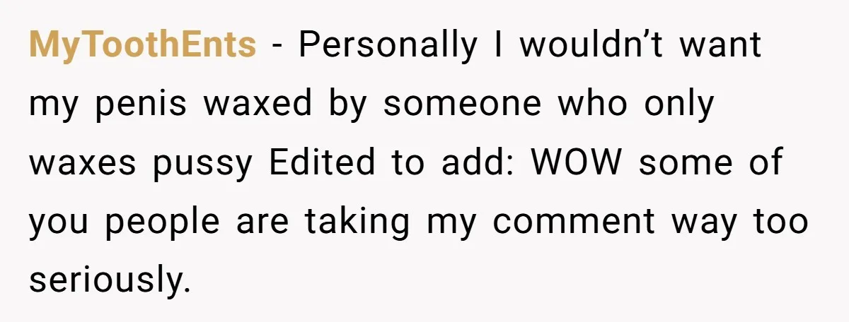 MyToothEnts − Personally I wouldn’t want my penis waxed by someone who only waxes pussy Edited to add: WOW some of you people are taking my comment way too seriously.