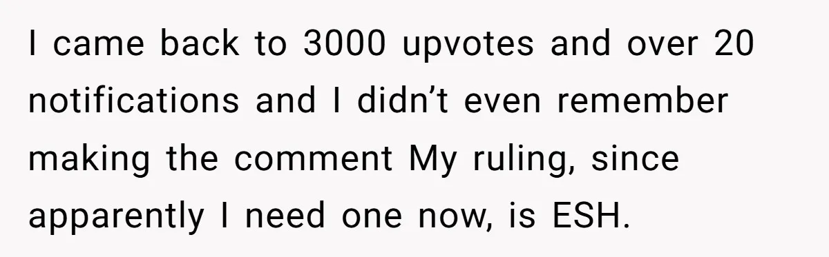 I came back to 3000 upvotes and over 20 notifications and I didn’t even remember making the comment My ruling, since apparently I need one now, is ESH.