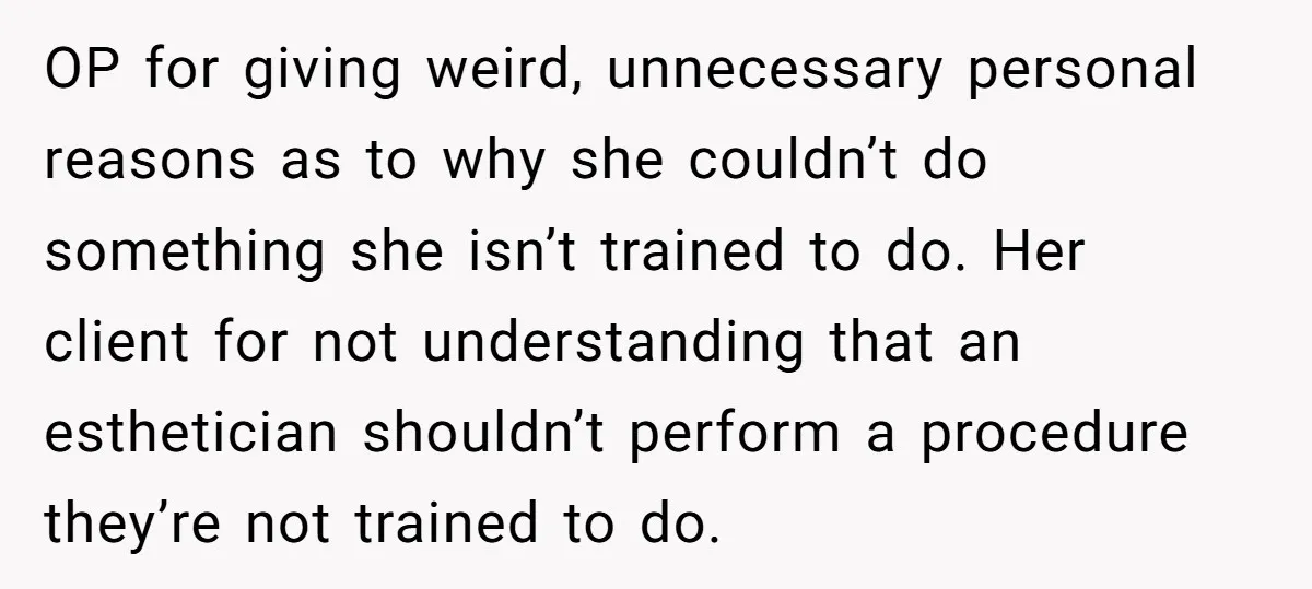 OP for giving weird, unnecessary personal reasons as to why she couldn’t do something she isn’t trained to do. Her client for not understanding that an esthetician shouldn’t perform a...