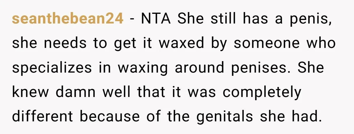 seanthebean24 − NTA She still has a penis, she needs to get it waxed by someone who specializes in waxing around penises. She knew damn well that it was completely...