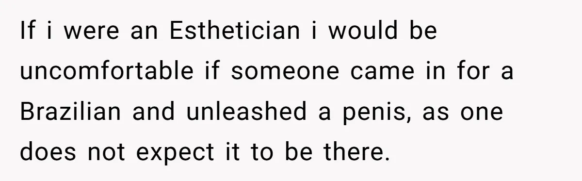 If i were an Esthetician i would be uncomfortable if someone came in for a Brazilian and unleashed a penis, as one does not expect it to be there.