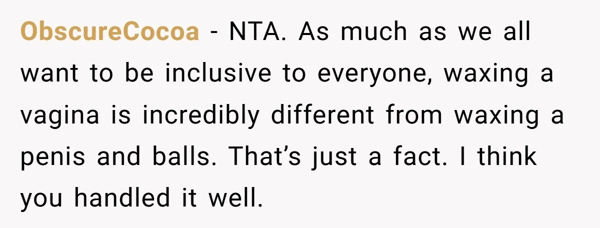 ObscureCocoa − NTA. As much as we all want to be inclusive to everyone, waxing a vagina is incredibly different from waxing a penis and balls. That’s just a fact....