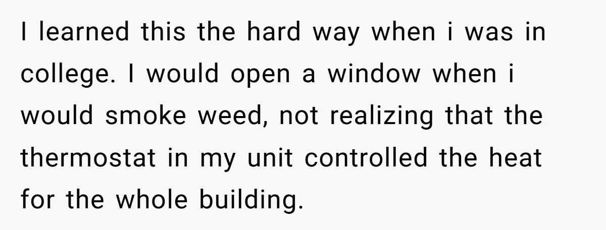 I learned this the hard way when i was in college. I would open a window when i would smoke weed, not realizing that the thermostat in my unit controlled...