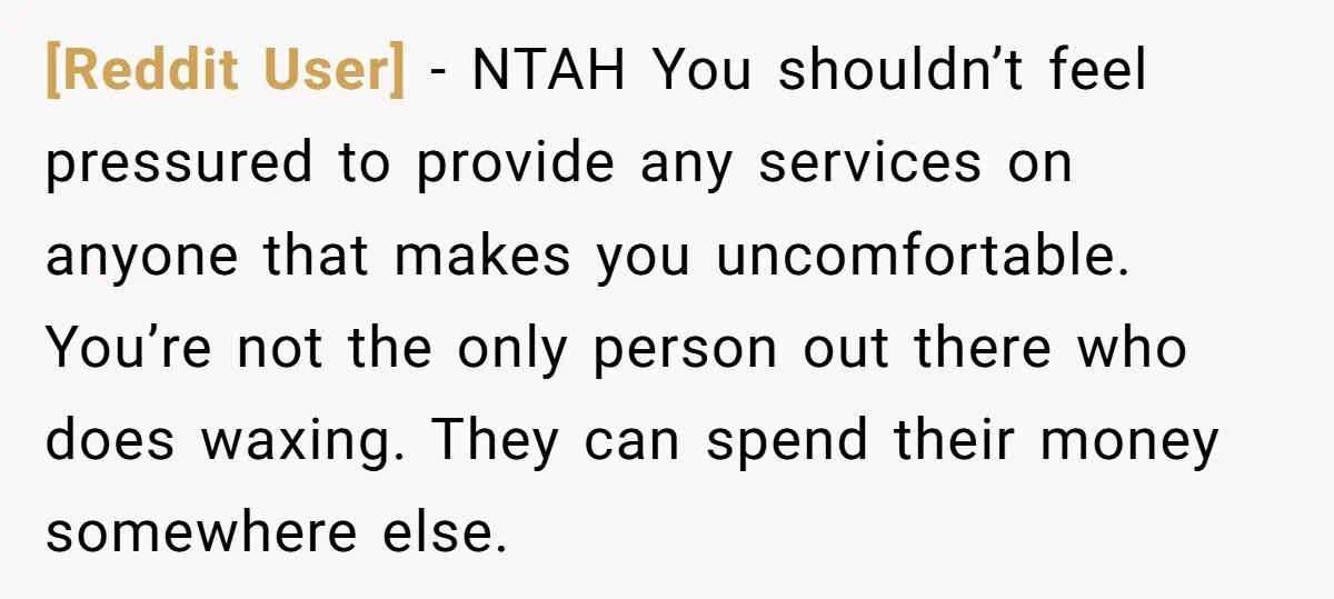 [Reddit User] − NTAH You shouldn’t feel pressured to provide any services on anyone that makes you uncomfortable. You’re not the only person out there who does waxing. They can...