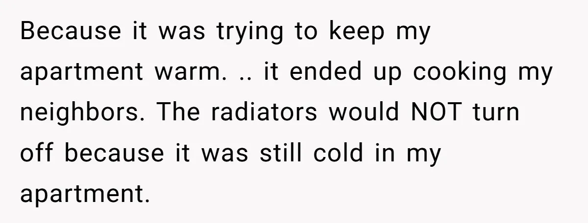 Because it was trying to keep my apartment warm. .. it ended up cooking my neighbors. The radiators would NOT turn off because it was still cold in my apartment.