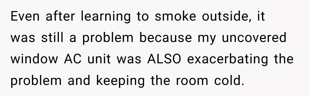 Even after learning to smoke outside, it was still a problem because my uncovered window AC unit was ALSO exacerbating the problem and keeping the room cold.