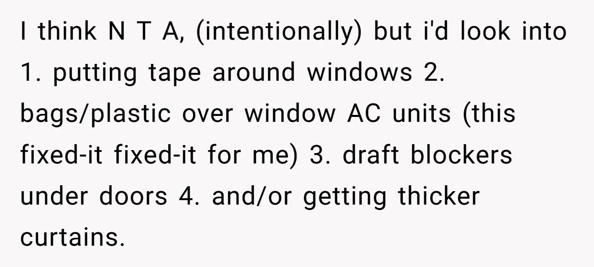 I think N T A, (intentionally) but i'd look into 1. putting tape around windows 2. bags/plastic over window AC units (this fixed-it fixed-it for me) 3. draft blockers under...
