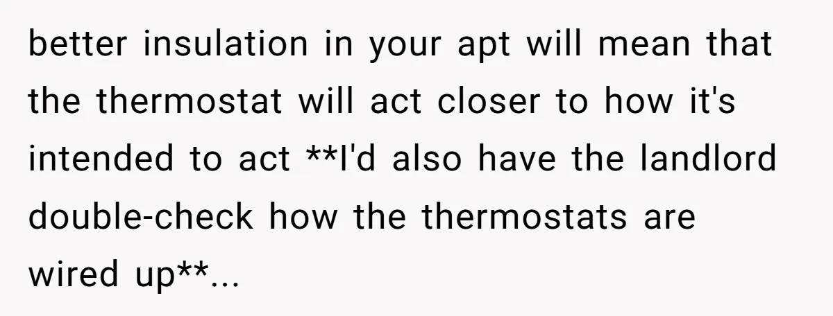 better insulation in your apt will mean that the thermostat will act closer to how it's intended to act **I'd also have the landlord double-check how the thermostats are wired...