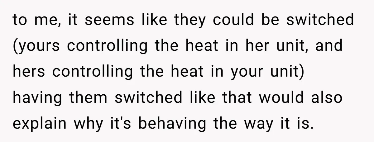to me, it seems like they could be switched (yours controlling the heat in her unit, and hers controlling the heat in your unit) having them switched like that would...