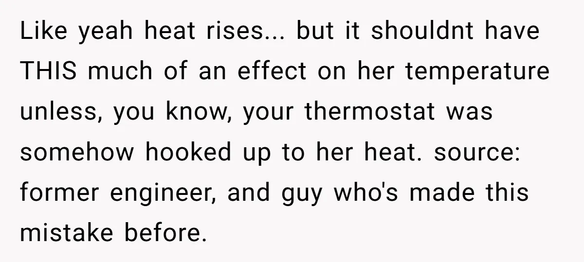 Like yeah heat rises... but it shouldnt have THIS much of an effect on her temperature unless, you know, your thermostat was somehow hooked up to her heat. source: former...