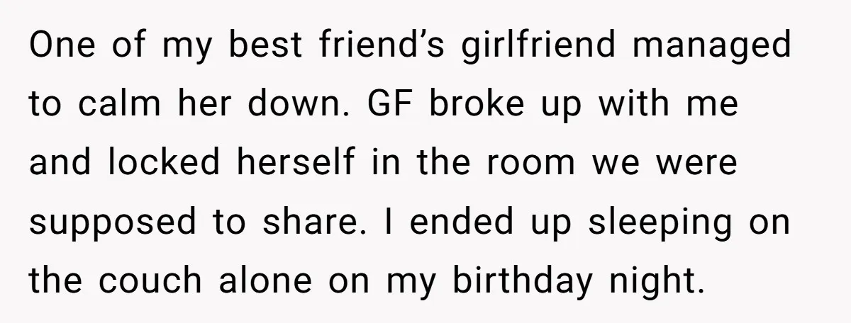 One of my best friend’s girlfriend managed to calm her down. GF broke up with me and locked herself in the room we were supposed to share. I ended up...