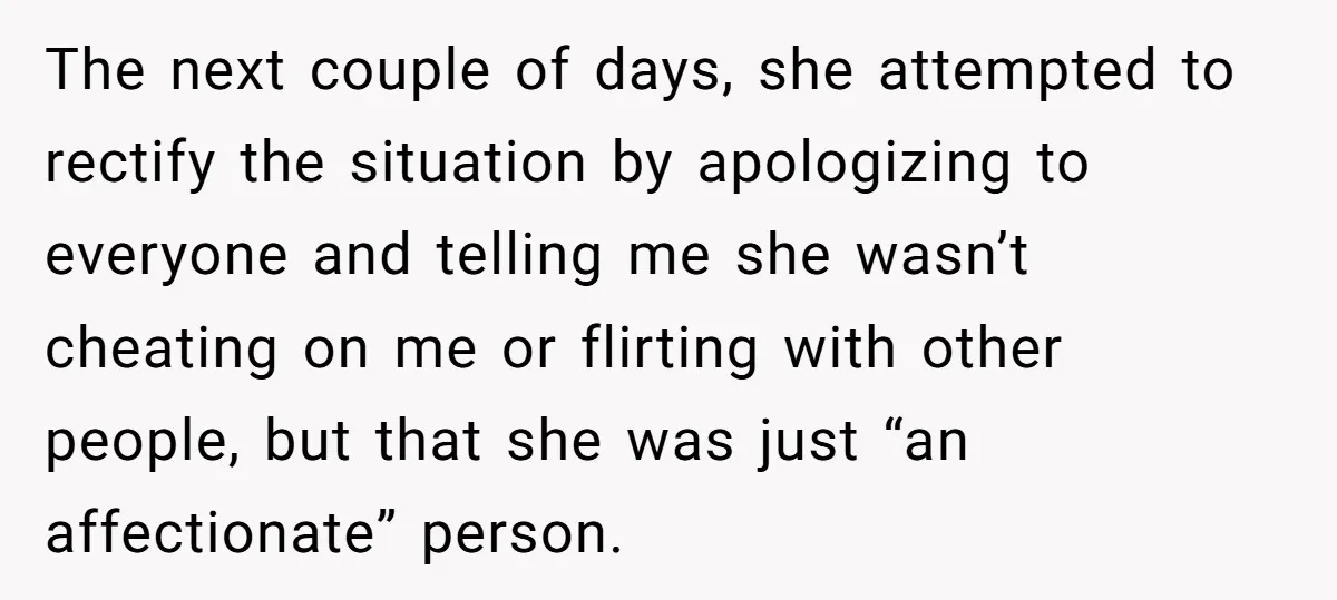 The next couple of days, she attempted to rectify the situation by apologizing to everyone and telling me she wasn’t cheating on me or flirting with other people, but that...