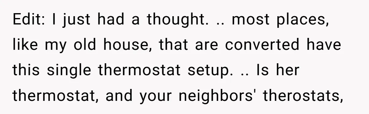 Edit: I just had a thought. .. most places, like my old house, that are converted have this single thermostat setup. .. Is her thermostat, and your neighbors' therostats,