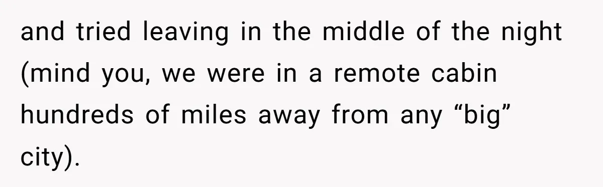 and tried leaving in the middle of the night (mind you, we were in a remote cabin hundreds of miles away from any “big” city).