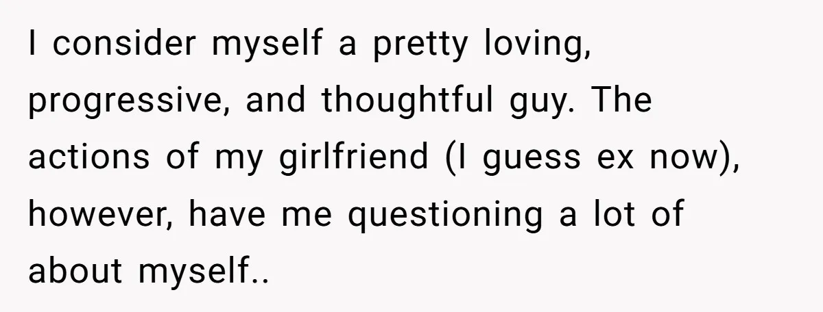 I consider myself a pretty loving, progressive, and thoughtful guy. The actions of my girlfriend (I guess ex now), however, have me questioning a lot of about myself..