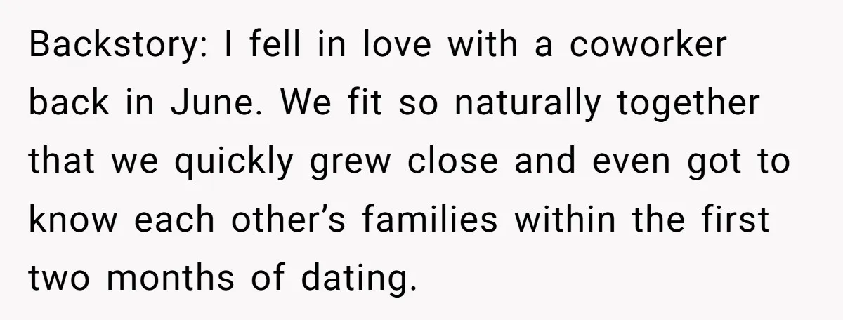 Backstory: I fell in love with a coworker back in June. We fit so naturally together that we quickly grew close and even got to know each other’s families within...