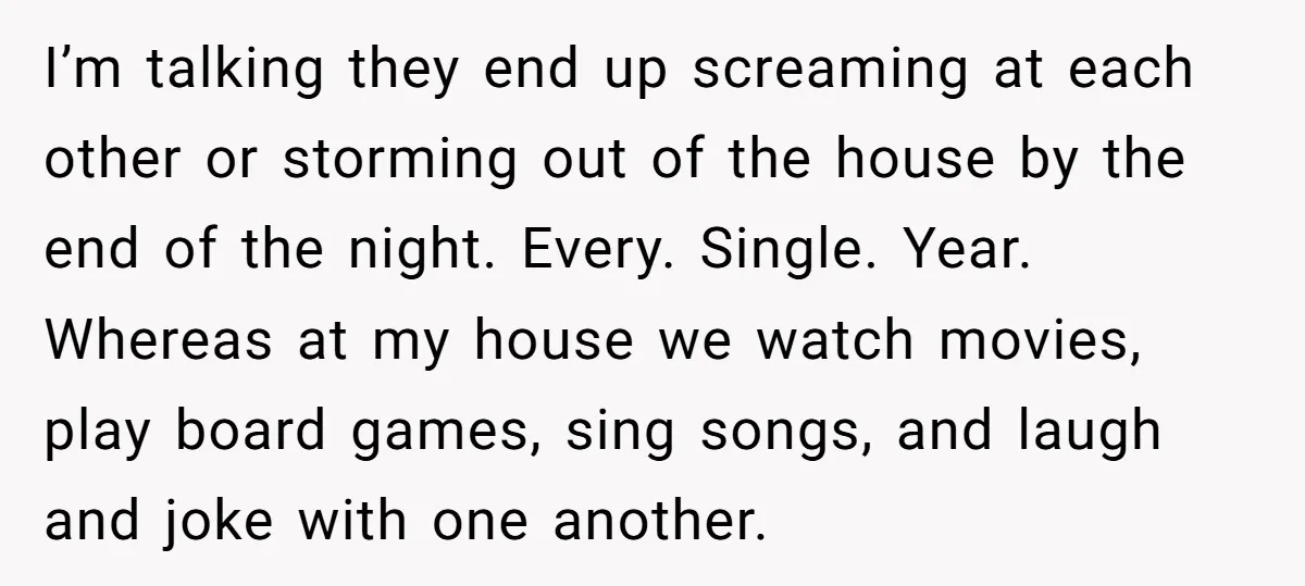 I’m talking they end up screaming at each other or storming out of the house by the end of the night. Every. Single. Year. Whereas at my house we watch...