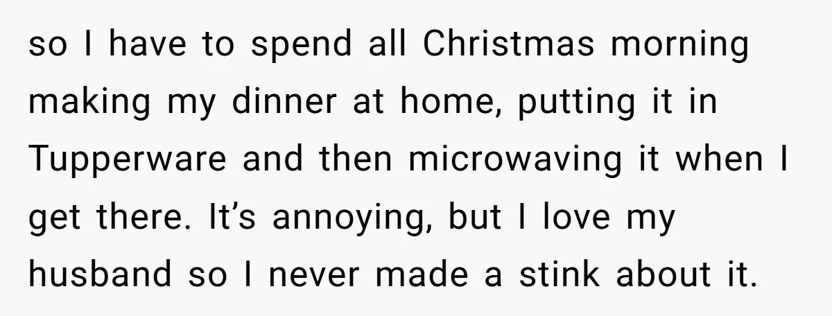 so I have to spend all Christmas morning making my dinner at home, putting it in Tupperware and then microwaving it when I get there. It’s annoying, but I love...