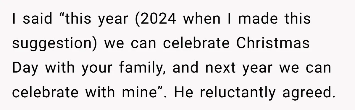 I said “this year (2024 when I made this suggestion) we can celebrate Christmas Day with your family, and next year we can celebrate with mine”. He reluctantly agreed.