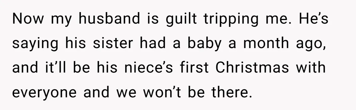Now my husband is guilt tripping me. He’s saying his sister had a baby a month ago, and it’ll be his niece’s first Christmas with everyone and we won’t be...