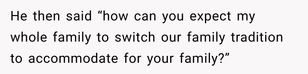 He then said “how can you expect my whole family to switch our family tradition to accommodate for your family?”