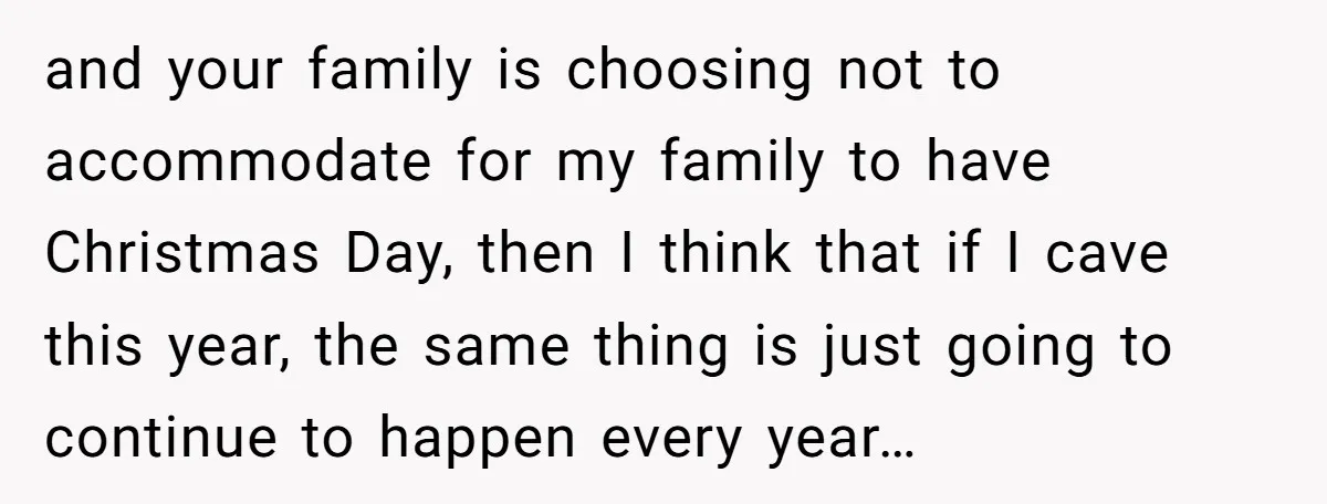 and your family is choosing not to accommodate for my family to have Christmas Day, then I think that if I cave this year, the same thing is just going...