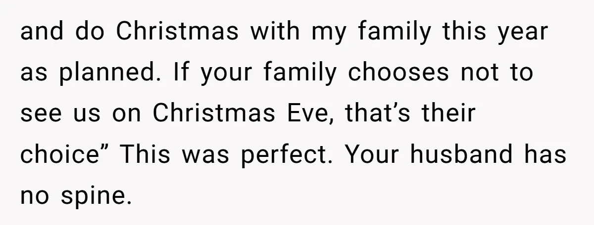 and do Christmas with my family this year as planned. If your family chooses not to see us on Christmas Eve, that’s their choice” This was perfect. Your husband has...