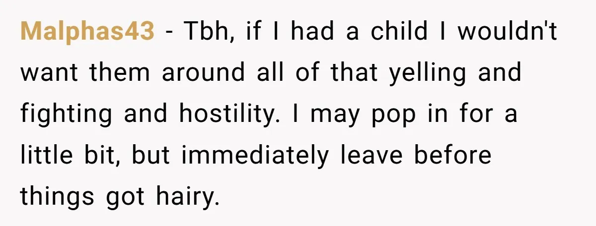 Malphas43 − Tbh, if I had a child I wouldn't want them around all of that yelling and fighting and hostility. I may pop in for a little bit, but...