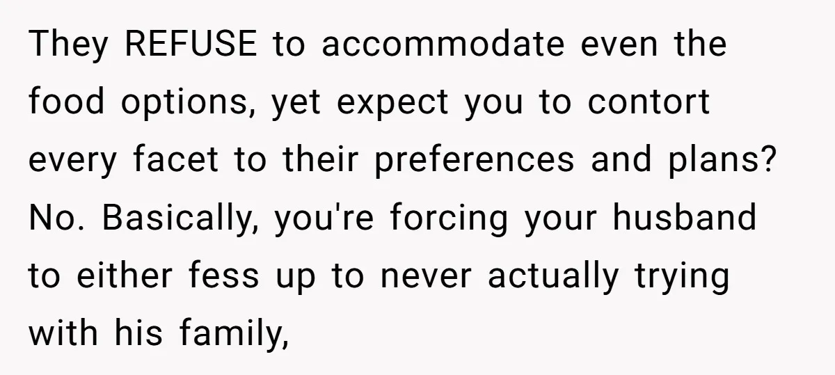 They REFUSE to accommodate even the food options, yet expect you to contort every facet to their preferences and plans? No. Basically, you're forcing your husband to either fess up...