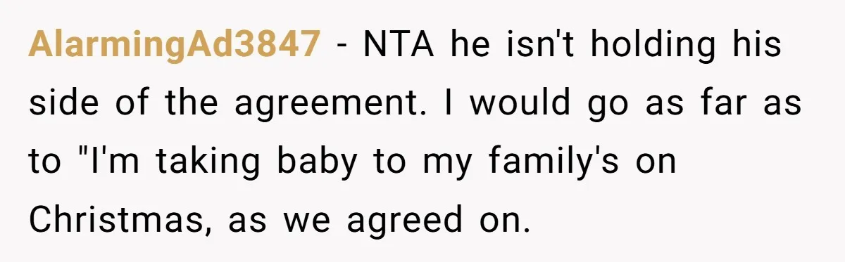 AlarmingAd3847 − NTA he isn't holding his side of the agreement. I would go as far as to "I'm taking baby to my family's on Christmas, as we agreed on.