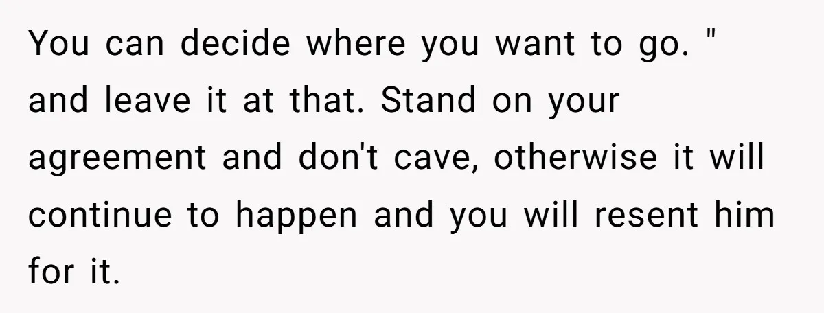 You can decide where you want to go. " and leave it at that. Stand on your agreement and don't cave, otherwise it will continue to happen and you will...