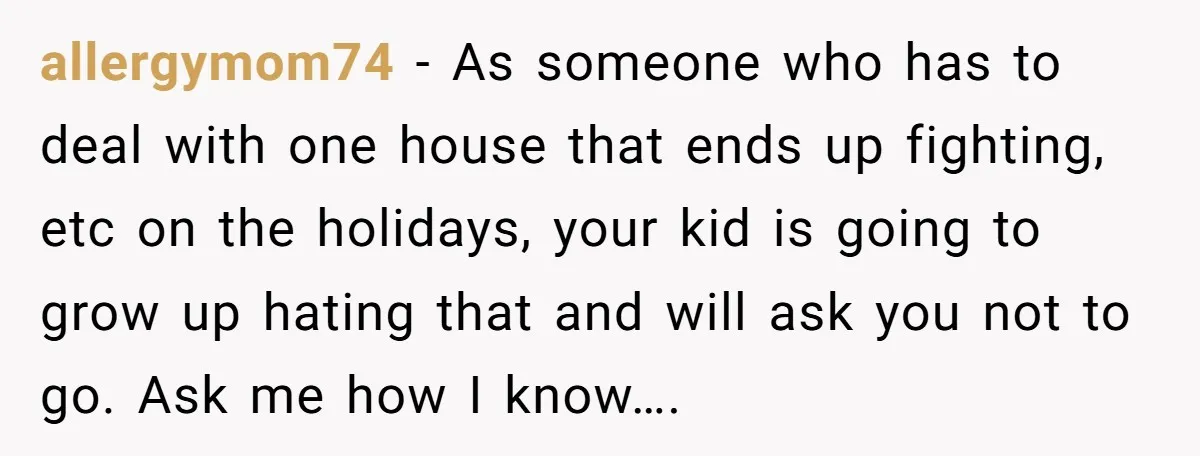 allergymom74 − As someone who has to deal with one house that ends up fighting, etc on the holidays, your kid is going to grow up hating that and will...