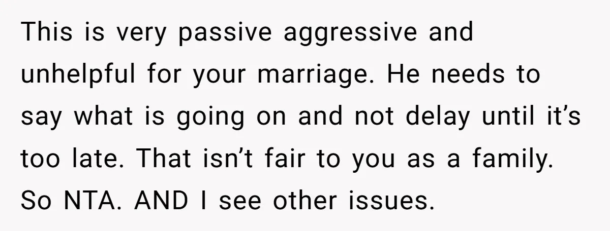 This is very passive aggressive and unhelpful for your marriage. He needs to say what is going on and not delay until it’s too late. That isn’t fair to you...