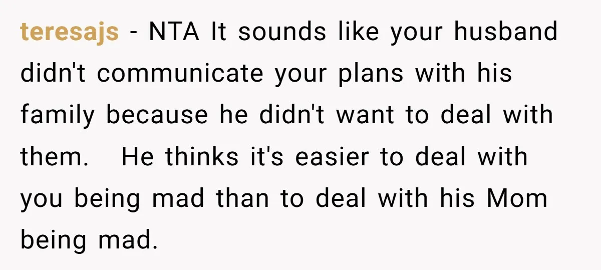teresajs − NTA It sounds like your husband didn't communicate your plans with his family because he didn't want to deal with them. He thinks it's easier to deal with...