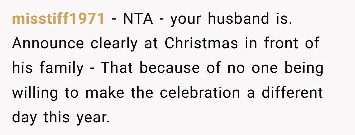misstiff1971 − NTA - your husband is. Announce clearly at Christmas in front of his family - That because of no one being willing to make the celebration a different...