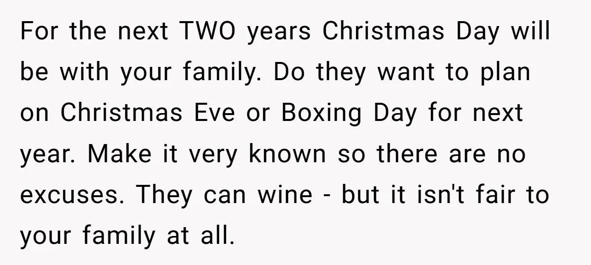 For the next TWO years Christmas Day will be with your family. Do they want to plan on Christmas Eve or Boxing Day for next year. Make it very known...